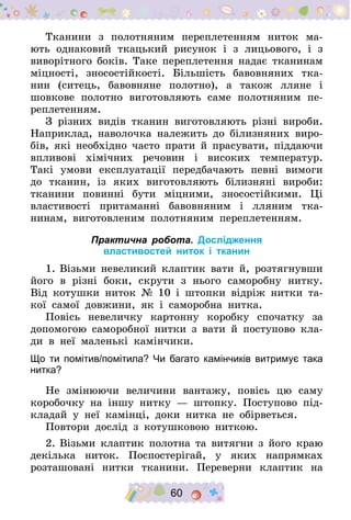 60
Тканини з полотняним переплетенням ниток ма-
ють однаковий ткацький рисунок і з лицьового, і з
виворітного боків. Таке перепле­тення надає тканинам
міцності, зносостійкості. Більшість бавовняних тка-
нин (ситець, бавовняне полотно), а також лляне і
шовкове полотно виготовляють саме полотняним пе-
реплетенням.
З різних видів тканин виготовляють різні вироби.
Наприклад, на­волочка належить до білизняних виро-
бів, які необхідно часто прати й прасувати, піддаючи
впливові хімічних речовин і високих темпера­тур.
Такі умови експлуатації передбачають певні вимоги
до тканин, із яких виготовляють білизняні вироби:
тканини повинні бути міцними, зносостійкими. Ці
властивості притаманні бавовняним і лляним тка­
нинам, виготовленим полотняним переплетенням.
Практична робота. Дослідження
властивостей ниток і тканин
1.	Візьми невеликий клаптик вати й, розтягнувши
його в різні боки, скрути з нього саморобну нитку.
Від котушки ниток № 10 і штопки відріж нитки та-
кої самої довжини, як і саморобна нитка.
Повісь невеличку картонну коробку спочатку за
допомогою саморобної нитки з вати й поступово кла-
ди в неї маленькі камінчики.
Що ти помітив/помітила? Чи багато камінчиків витримує така
нитка?
Не змінюючи величини вантажу, повісь цю саму
коробочку на іншу нитку  — штопку. Поступово під-
кладай у неї камінці, доки нитка не обірветься.
Повтори дослід з котушковою ниткою.
2.	Візьми клаптик полотна та витягни з його краю
декілька ниток. Поспостерігай, у яких напрямках
розташовані нитки тканини. Переверни клаптик на
 