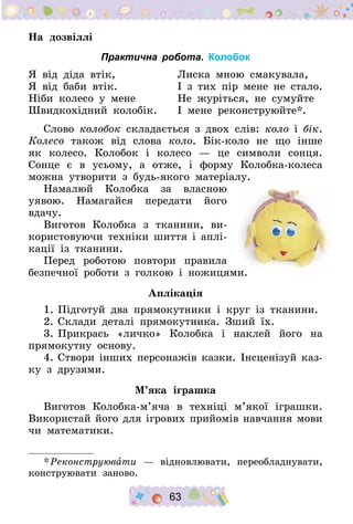 63
На дозвіллі
Практична робота. Колобок
Я від діда втік, 	 Лиска мною смакувала,
Я від баби втік. 	 І з тих пір мене не стало.
Ніби колесо у мене 	 Не журіться, не сумуйте
Швидкохідний колобік. 	 І мене реконструюйте*.
Слово колобок складається з двох слів: коло і бік.
Колесо також від слова коло. Бік-коло не що інше
як колесо. Колобок і колесо  — це символи сонця.
Сонце є в усьому, а отже, і форму Колобка-колеса
можна утворити з будь-якого матеріалу.
Намалюй Колобка за власною
уявою. Намагайся передати його
вдачу.
Виготов Колобка з тканини, ви-
користовуючи техніки шиття і аплі-
кації із тканини.
Перед роботою повтори правила
безпечної роботи з голкою і ножицями.
Аплікація
1.	Підготуй два прямокутники і круг із тканини.
2.	Склади деталі прямокутника. Зший їх.
3.	Прикрась «личко» Колобка і наклей його на
прямокутну основу.
4.	Створи інших персонажів казки. Інсценізуй каз-
ку з друзями.
М’яка іграшка
Виготов Колобка-м’яча в техніці м’якої іграшки.
Використай його для ігрових прийомів навчання мови
чи математики.
* Реконструювати  — відновлювати, переобладнувати,
конструювати заново.
 