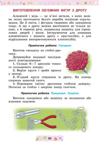 66
Виготовлення об’ємних фігур з дроту
Алюміній і мідь  — це м’які метали, з яких мож-
на легко виготовити безліч виробів технікою скручу-
вання. Це й квіти, і фігурки тваринок або ланцюжки
тощо. А ще з дроту можна виготовити не тільки ці-
каві, а й корисні речі, наприклад защіпку для іграш-
кових дверей і вікон. Інструментом для згинання
алюмінієвого і мідного дроту є круглогубці, а для
від­різування використовуються плоскогубці.
Практична робота. Гвоздика
Виготов гвоздику на стеблі-дро-
тику.
Дотримуйся вказаної послідов-
ності конструювання:
1.	Склади 6—7 аркушів тонко-
го кольорового па­перу.
2.	Виріж круги і зроби прокол
у центрі.
3.	З’єднай круги стержнем із дроту. На кінець
стержня намотай скотч.
4.	Переверни квітку дротяним стеблом доверху.
Потягни за стебло і закріпи папір скотчем.
Практична робота. Ланцюжок. Защіпка
Виготов ланцюжок або защіпку за малюнком або
власним задумом.
 