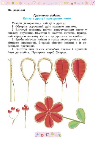 67
На дозвіллі
Практична робота.
Квітка з дроту і кольорових ниток
Утвори декоративну квітку з дроту.
1.	Обгорни скручений дріт зеленою ниткою.
2.	Виготуй середину квітки скручуванням дроту у
вигляді пружини. Обмотай її жовтою ниткою. Приєд­
най середню частину квітки до дротини  — стебла.
3.	Зроби віночок квітки з трьох перекручених «ві-
сімкою» пружинок. З’єднай віночок квітки з її се-
редньою частиною.
4.	Виготов тим самим способом листок і приклей
його до стебла. Прикрась виріб бісером.
 