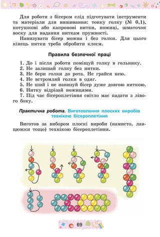 69
Для роботи з бісером слід підготувати інструменти
та матеріали для вишивання: тонку голку (№ 0,1),
котушкові або капронові нитки, ножиці, шматочок
воску для надання ниткам пружності.
Нанизувати бісер можна і без голки. Для цього
кінець нитки треба обробити клеєм.
Правила безпечної праці
1.	До і після роботи поміщуй голку в гольнику.
2.	Не залишай голку без нитки.
3.	Не бери голки до рота. Не грайся нею.
4.	Не встромляй голки в одяг.
5.	Не ший і не нанизуй бісер дуже довгою ниткою­.
6.	Нитку відрізай ножицями.
7.	Під час бісероплетіння світло має падати з ліво-
го боку.
Практична робота. Виготовлення плоских виробів
технікою бісероплетіння
Виготов за вибором плоскі вироби (намисто, лан-
цюжки тощо) технікою бісероплетіння.
 