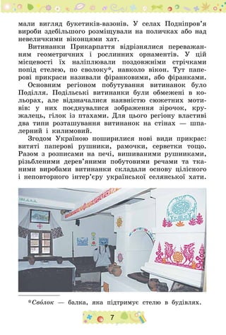 7
мали вигляд букетиків-вазонів. У селах Подніпров’я
вироби здебільшого розміщували на поличках або над
невеличкими віконцями хат.
Витинанки Прикарпаття відрізнялися переважан-
ням геометричних і рослинних орнаментів. У цій
місцевості їх наліплювали поздовжніми стрічками
попід стелею, по сволоку*, навколо вікон. Тут папе-
рові прикраси називали фіранковими, або фіранками.
Основним регіоном побутування витинанок було
Поділля. Подільські витинанки були обмежені в ко-
льорах, але відзначалися наявністю сюжетних моти-
вів: у них поєднувалися зображення зірочок, кру-
жалець, гілок із птахами. Для цього регіону властиві
два типи розташування витинанок на стінах — шпа-
лерний і килимовий.
Згодом Україною поширилися нові види прикрас:
витяті паперові рушники, рамочки, серветки тощо.
Разом з розписами на печі, вишиваними рушниками,
різьбленими дерев’яними побутовими речами та тка-
ними виробами витинанки складали основу цілісного
і неповторного інтер’єру української селянської хати.
* Сволок — балка, яка підтримує стелю в будівлях.
 