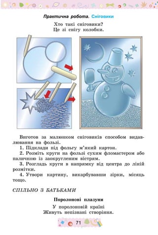 71
Практична робота. Сніговики
Хто такі сніговики?
Це зі снігу колобки.
Виготов за малюнком сніговиків способом видав-
лювання на фользі.
1.	Підклади під фольгу м’який картон.
2.	Розміть круги на фользі сухим фломастером або
паличкою із заокругленим вістрям.
3.	Розгладь круги в напрямку від центра до ліній
розмітки.
4.	Утвори картину, викарбувавши зірки, місяць
тощо.
Спільно з батьками
Поролонові плазуни
У поролоновій країні
Живуть непізнані створіння.
 