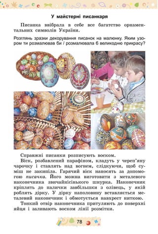 78
У майстерні писанкаря
Писанка ввібрала в себе все багатство орнамен-
тальних символів України.
Розглянь зразки декорування писанок на малюнку. Яким узо-
ром ти розмалював би / розмалювала б великодню прикрасу­?
Справжні писанки розписують воском.
Віск, розбавлений парафіном, кладуть у череп’яну
чарочку і ставлять над вогнем, слідкуючи, щоб су-
міш не закипіла. Гарячий віск наносять за допомо-
гою писачка. Його можна виготовити з металевого
наконечника звичайнісінького шнурка. Наконечник
кріплять до палички завбільшки з олівець, у якій
роблять дірку. У дірку наполовину вставляється ме-
талевий наконечник і обмотується навхрест ниткою.
Тонкий отвір наконечника притуляють до поверхні­
яйця і заливають воском лінії розмітки.
 