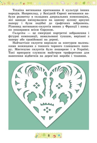 8
Техніка витинання притаманна й культурі інших
народів. Наприклад, у Західній Європі витинанки на-
були розвитку в складних дзеркальних композиціях,
які завжди вміщувалися на одному цілому аркуші
паперу і були подібні до графічних зображень.
Різновид витинанок-силуетів виник у Франції і швид-
ко поширився всією Європою.
Силуети — це своєрідні портретні зображення і
фігурні композиції, намальовані тушшю, вирізані з
паперу або гравійовані на дереві.
Найчастіше силуети вирізали за контуром малень-
кими ножицями з тонкого чорного глянцевого папе-
ру. Мистецтво силуетів було поширене і в Україні.
Такі прикраси служили майстрам трафаретами для
нанесення відбитків на дерев’яні вироби і тканини.
 