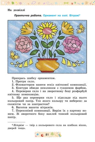 81
На дозвіллі
Практична робота. Орнамент на склі. Вітражі*
Прикрась шибку орнаментом.
1.	Протри скло.
2.	Фломастером нанеси ескіз квіткової композиції.
3. Контури обведи пензликом з гуашевою фарбою.
4. Переверни скло і на зворотному боці розфарбуй
квіткову композицію.
5. Ще раз переверни скло і підклади під нього
кольоровий папір. Тло якого кольору ти вибереш: за
схожістю чи за контрастом?
6. Виготов макети вітражів.
7. Перекопіюй композиції. Виріж їх з картону но-
жем. Зі зворотного боку наклей тонкий кольоровий
папір.
* Вітраж — твір з кольорового скла на шибках вікон,
дверей тощо.
 