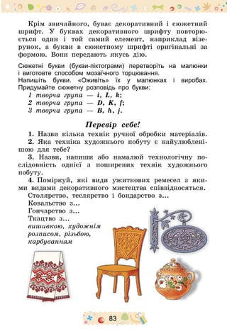 83
Крім звичайного, буває декоративний і сюжетний
шрифт. У буквах декоративного шрифту повторю-
ється один і той самий елемент, наприклад візе­
рунок, а букви в сюжетному шрифті оригінальні за
формою. Вони передають якусь дію.
Сюжетні букви (букви-піктограми) перетворіть на малюнки
і виготовте способом мозаїчного торцювання.
Напишіть букви. «Оживіть» їх у малюнках і виробах.
Придумайте сюжетну розповідь про букви:
1 творча група  — і, L, k;
2 творча група  — D, K, f;
3 творча група  — В, h, j.
Перевір себе!
1. Назви кілька технік ручної обробки матеріалів.
2. Яка техніка художнього побуту є найулюблені-
шою для тебе?
3. Назви, напиши або намалюй технологічну по-
слідовність однієї з поширених технік художнього
побуту.
4.	Поміркуй, які види ужиткових ремесел з яки-
ми видами декоративного мистецтва співвідносяться.
Столярство, теслярство і бондарство з...
Ковальство з...
Гончарство з...
Ткацтво з...
вишивкою, художнім
розписом, різьбою,
карбуванням
 