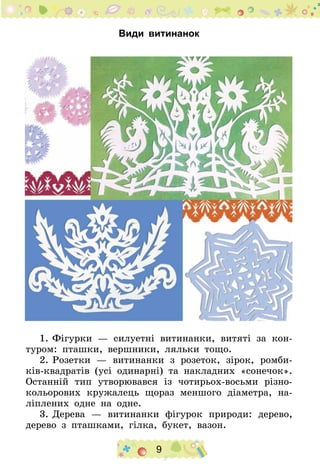 9
Види витинанок
1.	Фігурки — силуетні витинанки, витяті за кон-
туром: пташки, вершники, ляльки тощо.
2.	Розетки — витинанки з розеток, зірок, ромби-
ків-квадратів (усі одинарні) та накладних «сонечок».
Останній тип утворювався із чотирьох-восьми різно-
кольорових кружалець щораз меншого діаметра, на-
ліплених одне на одне.
3.	Дерева — витинанки фігурок природи: дерево,
дерево з пташками, гілка, букет, вазон.
 