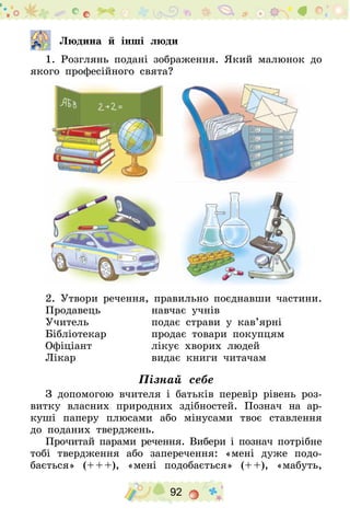 92
  		 Людина й інші люди
1. Розглянь подані зображення. Який малюнок до
якого професійного свята?
2. Утвори речення, правильно поєднавши частини.
Продавець 	 навчає учнів
Учитель 	 подає страви у кав’ярні
Бібліотекар 	 продає товари покупцям
Офіціант 	 лікує хворих людей
Лікар 	 видає книги читачам
Пізнай себе
З допомогою вчителя і батьків перевір рівень роз-
витку власних природних здібностей. Познач на ар-
куші паперу плюсами або мінусами твоє ставлення
до поданих тверджень.
Прочитай парами речення. Вибери і познач потрібне
тобі твердження або заперечення: «мені дуже подо-
бається» (+ + +), «мені подобається» (+ +), «мабуть,
 