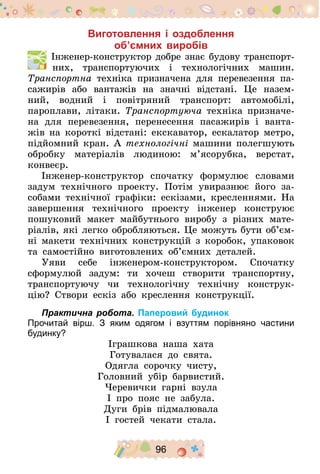96
Виготовлення і оздоблення
об’ємних виробів
  Інженер-конструктор добре знає будову транспорт-
них, транспортуючих і технологічних машин.
Транспортна техніка призначена для перевезення па-
сажирів або вантажів на значні відстані. Це назем-
ний, водний і повітряний транспорт: автомобілі,
пароплави, літаки. Транспортуюча техніка призначе-
на для перевезення, перенесення пасажирів і ванта-
жів на короткі відстані: екскаватор, ескалатор метро,
підйомний кран. А технологічні машини полегшують
обробку матеріалів людиною: м’ясорубка, верстат,
конвеєр.
Інженер-конструктор спочатку формулює словами
задум технічного проекту. Потім увиразнює його за-
собами технічної графіки: ескізами, кресленнями. На
завершення технічного проекту інженер конструює
пошуковий макет майбутнього виробу з різних мате-
ріалів, які легко обробляються. Це можуть бути об’єм­
ні макети технічних конструкцій з коробок, упаковок
та самостійно виготовлених об’ємних деталей.
Уяви себе інженером-конструктором. Спочатку
сформулюй задум: ти хочеш створити транспортну,
транспортуючу чи технологічну технічну конструк-
цію? Створи ескіз або креслення конструкції.
Практична робота. Паперовий будинок
Прочитай вірш. З яким одягом і взуттям порівняно частини
будинку?
Іграшкова наша хата
Готувалася до свята.
Одягла сорочку чисту,
Головний убір барвистий.
Черевички гарні взула
І про пояс не забула.
Дуги брів підмалювала
І гостей чекати стала.
 