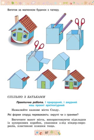 97
Виготов за малюнком будинок з паперу.
Спільно з батьками
Практична робота. І природний, і ажурний
наш проект архітектурний
Намалюйте казкове місто Сходу.
Які форми споруд переважають: округлі чи з гранями?
Виготовте макет міста, використовуючи підкладки
із цукеркових коробок, упаковки з-під кіндер-сюрп-
ризів, пластикові пляшки тощо.
 