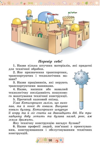 98
Перевір себе!
1.	Назви кілька штучних матеріалів, які придатні
для технічної обробки.
2.	Яке призначення транспортних,
транспортуючих і технологічних ма-
шин?
3.	Назви працівників, які керують
транспортуючими машинами.
4.	Назви, напиши або намалюй
технологічну послідовність пошуково-
го макетування технічної конструкції.
5.	Прочитай казковий епізод.
Узяв Котигорошко залізо, що вико-
пав, та й поніс до коваля. Викував
коваль булаву. Котигорошко шпурнув
її вгору та й ліг спати на дванадцять діб. На три-
надцяту добу летить та булава назад, реве, аж
земля дрижить.
Яку технічну конструкцію нагадує булава?
6.	Назви професії людей, пов’язані з проектуван-
ням, конструюванням і обслуговуванням технічних
конструкцій.
 