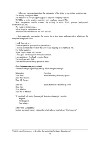 "Projekt współfinansowany ze środków Europejskiego Funduszu Społecznego"
8
– following paragraphs contain the main point of the letter in one or two sentences ex:
I'm writing to enquire about...
I'm interested in the job opening posted on your company website.
We'd like to invite you to a members only luncheon on April 5th.
Next paragraphs explain reasons for writing in more detail, provide background
information etc. ex:
We regret to inform you...
It is with great sadness that we...
After careful consideration we have decided...
– last paragraph: summarises the reason for writing again and make clear what want the
recipient is expected to do
I look forward to...
Please respond at your earliest convenience.
I should also remind you that the next board meeting is on February 5th.
For futher details...
If you require more information...
Thank you for taking this into consideration.
I appreciate any feedback you may have.
Enclosed you will find...
Feel free to contact me by phone or email.
Greetings (zwroty poŜegnalne)
Forma zwrotu poŜegnalnego zaleŜy od zwrotu powitalnego
Salutation Greeting
Dear Jane Yours sincerely/Sincerely yours
Dear Jane Brown
Dear Mr Brown
Dear Sir Yours faithfully / Faithfully yours
Dear Sirs
Dear Madam
Dear Sir or Madam
W emailach lub mniej formalnych listach moŜna uŜyć zwrotów:
Regards
Kind regards
Best wishes
Enclosure (Załącznik)
MoŜna wymienić nazwy załączników lub tylko wpisać słowo "Enclosure/s"
 