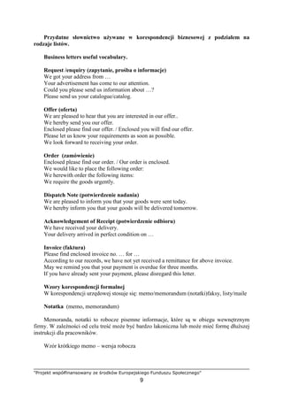 "Projekt współfinansowany ze środków Europejskiego Funduszu Społecznego"
9
Przydatne słownictwo uŜywane w korespondencji biznesowej z podziałem na
rodzaje listów.
Business letters useful vocabulary.
Request /enquiry (zapytanie, prośba o informacje)
We got your address from …
Your advertisement has come to our attention.
Could you please send us information about …?
Please send us your catalogue/catalog.
Offer (oferta)
We are pleased to hear that you are interested in our offer..
We hereby send you our offer.
Enclosed please find our offer. / Enclosed you will find our offer.
Please let us know your requirements as soon as possible.
We look forward to receiving your order.
Order (zamówienie)
Enclosed please find our order. / Our order is enclosed.
We would like to place the following order:
We herewith order the following items:
We require the goods urgently.
Dispatch Note (potwierdzenie nadania)
We are pleased to inform you that your goods were sent today.
We hereby inform you that your goods will be delivered tomorrow.
Acknowledgement of Receipt (potwierdzenie odbioru)
We have received your delivery.
Your delivery arrived in perfect condition on …
Invoice (faktura)
Please find enclosed invoice no. … for …
According to our records, we have not yet received a remittance for above invoice.
May we remind you that your payment is overdue for three months.
If you have already sent your payment, please disregard this letter.
Wzory korespondencji formalnej
W korespondencji urzędowej stosuje się: memo/memorandum (notatki)faksy, listy/maile
Notatka (memo, memorandum)
Memoranda, notatki to robocze pisemne informacje, które są w obiegu wewnętrznym
firmy. W zaleŜności od celu treść moŜe być bardzo lakoniczna lub moŜe mieć formę dłuŜszej
instrukcji dla pracowników.
Wzór krótkiego memo – wersja robocza
 