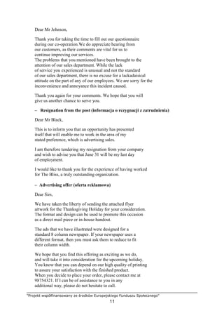 "Projekt współfinansowany ze środków Europejskiego Funduszu Społecznego"
11
Dear Mr Johnson,
Thank you for taking the time to fill out our questionnaire
during our co-operation.We do appreciate hearing from
our customers, as their comments are vital for us to
continue improving our services.
The problems that you mentioned have been brought to the
attention of our sales department. While the lack
of service you experienced is unusual and not the standard
of our sales department, there is no excuse for a lackadaisical
attitude on the part of any of our employees. We are sorry for the
inconvenience and annoyance this incident caused.
Thank you again for your comments. We hope that you will
give us another chance to serve you.
– Resignation from the post (informacja o rezygnacji z zatrudnienia)
Dear Mr Black,
This is to inform you that an opportunity has presented
itself that will enable me to work in the area of my
stated preference, which is advertising sales.
I am therefore tendering my resignation from your company
and wish to advise you that June 31 will be my last day
of employment.
I would like to thank you for the experience of having worked
for The Bliss, a truly outstanding organization.
– Advertising offer (oferta reklamowa)
Dear Sirs,
We have taken the liberty of sending the attached flyer
artwork for the Thanksgiving Holiday for your consideration.
The format and design can be used to promote this occasion
as a direct mail piece or in-house handout.
The ads that we have illustrated were designed for a
standard 8 column newspaper. If your newspaper uses a
different format, then you must ask them to reduce to fit
their column width.
We hope that you find this offering as exciting as we do,
and will take it into consideration for the upcoming holiday.
You know that you can depend on our high quality of printing
to assure your satisfaction with the finished product.
When you decide to place your order, please contact me at
98754321. If I can be of assistance to you in any
additional way, please do not hesitate to call.
 