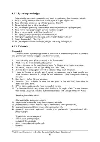"Projekt współfinansowany ze środków Europejskiego Funduszu Społecznego"
12
4.1.2. Pytania sprawdzające
Odpowiadając na pytania, sprawdzisz, czy jesteś przygotowany do wykonania ćwiczeń.
1. Jakie są zasady formatowania listów biznesowych w języku angielskim?
2. Jakie informacje umieszcza się w bloku "personal details"?
3. Jak zapisuje się datę w liście formalnym?
4. Jaki jest związek pomiędzy zastosowanym zwrotem powitalnym a poŜegnalnym?
5. Jakie zwroty występują w części głównej zaŜalenia/skargi?
6. Jakie są główne części treści listu formalnego?
7. Jaki styl językowy uŜywany jest w korespondencji?
8. Które czasy są gramatyczne najczęściej stosowane w korespondencji?
9. Czego dotyczą skróty "Re:, Encl."?
10. Jaki jest nagłówek listu formalnego, jeśli jest kierowany do instytucji?
4.1.3. Ćwiczenia
Ćwiczenie 1
Uzupełnij zdania wykorzystując słowa w nawiasach w odpowiedniej formie. Wybierając
czas gramatyczny zwracaj uwagę na kontekst wypowiedzi.
1. You look really great! (You, exercise) at the fitness center?
2. What (you, do) when the accident occurred?
3. I (have) the same car for more than ten years. I'm thinking about buying a new one.
4. If it (snow) this weekend, we (go) skiing near Lake Tahoe.
5. A: What do you call people who work in libraries? They (call) librarians.
6. I came to England six months ago. I started my economics course three months ago.
When I return to Australia, I (study) for nine months and I (be) in England for exactly
one year.
7. Sam (arrive) in San Diego a week ago.
8. Samantha (live) in Berlin for more than two years. In fact, she (live) there when the
Berlin wall came down.
9. If Vera (keep) drinking, she (lose, eventually) her job.
10. The Maya established a very advanced civilization in the jungles of the Yucatan; however,
their culture (disappear, virtually) by the time Europeans first (arrive) in the New World.
Sposób wykonania ćwiczenia
Aby wykonać ćwiczenie, powinieneś:
1) zorganizować stanowisko pracy do wykonania ćwiczenia,
2) przeanalizować kontekst zadania i wpisać odpowiednią formę gramatyczną,
3) sprawdzić poprawność form czasowników nieregularnych,
4) sprawdzić poprawność wykonania zadania przez porównanie i przeanalizować efekt
pracy w grupie.
WyposaŜenie stanowiska pracy:
– zestaw zadań gramatycznych,
– podręcznik do gramatyki,
– tabela czasowników nieregularnych,
– słowniki.
 