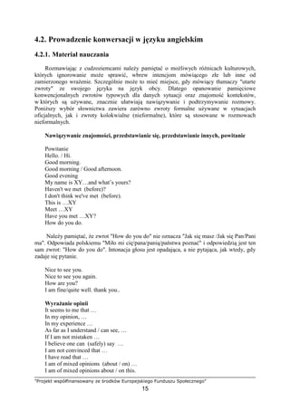 "Projekt współfinansowany ze środków Europejskiego Funduszu Społecznego"
15
4.2. Prowadzenie konwersacji w języku angielskim
4.2.1. Materiał nauczania
Rozmawiając z cudzoziemcami naleŜy pamiętać o moŜliwych róŜnicach kulturowych,
których ignorowanie moŜe sprawić, wbrew intencjom mówiącego złe lub inne od
zamierzonego wraŜenie. Szczególnie moŜe to mieć miejsce, gdy mówiący tłumaczy "utarte
zwroty" ze swojego języka na język obcy. Dlatego opanowanie pamięciowe
konwencjonalnych zwrotów typowych dla danych sytuacji oraz znajomość kontekstów,
w których są uŜywane, znacznie ułatwiają nawiązywanie i podtrzymywanie rozmowy.
PoniŜszy wybór słownictwa zawiera zarówno zwroty formalne uŜywane w sytuacjach
oficjalnych, jak i zwroty kolokwialne (nieformalne), które są stosowane w rozmowach
nieformalnych.
Nawiązywanie znajomości, przedstawianie się, przedstawianie innych, powitanie
Powitanie
Hello. / Hi.
Good morning.
Good morning / Good afternoon.
Good evening
My name is XY…and what’s yours?
Haven't we met (before)?
I don't think we've met (before).
This is …XY
Meet …XY
Have you met …XY?
How do you do.
NaleŜy pamiętać, Ŝe zwrot "How do you do" nie oznacza "Jak się masz /Jak się Pan/Pani
ma". Odpowiada polskiemu "Miło mi cię/pana/panią/państwa poznać" i odpowiedzią jest ten
sam zwrot: "How do you do". Intonacja głosu jest opadająca, a nie pytająca, jak wtedy, gdy
zadaje się pytanie.
Nice to see you.
Nice to see you again.
How are you?
I am fine/quite well. thank you..
WyraŜanie opinii
It seems to me that …
In my opinion, …
In my experience …
As far as I understand / can see, …
If I am not mistaken …
I believe one can (safely) say …
I am not convinced that …
I have read that …
I am of mixed opinions (about / on) …
I am of mixed opinions about / on this.
 