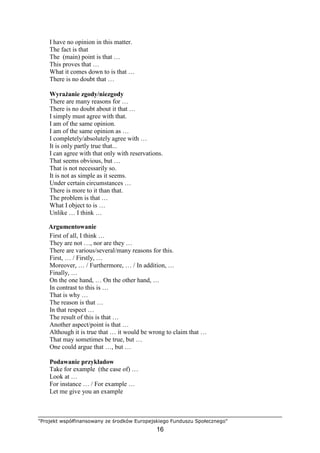 "Projekt współfinansowany ze środków Europejskiego Funduszu Społecznego"
16
I have no opinion in this matter.
The fact is that
The (main) point is that …
This proves that …
What it comes down to is that …
There is no doubt that …
WyraŜanie zgody/niezgody
There are many reasons for …
There is no doubt about it that …
I simply must agree with that.
I am of the same opinion.
I am of the same opinion as …
I completely/absolutely agree with …
It is only partly true that...
I can agree with that only with reservations.
That seems obvious, but …
That is not necessarily so.
It is not as simple as it seems.
Under certain circumstances …
There is more to it than that.
The problem is that …
What I object to is …
Unlike … I think …
Argumentowanie
First of all, I think …
They are not …, nor are they …
There are various/several/many reasons for this.
First, … / Firstly, …
Moreover, … / Furthermore, … / In addition, …
Finally, …
On the one hand, … On the other hand, …
In contrast to this is …
That is why …
The reason is that …
In that respect …
The result of this is that …
Another aspect/point is that …
Although it is true that … it would be wrong to claim that …
That may sometimes be true, but …
One could argue that …, but …
Podawanie przykładow
Take for example (the case of) …
Look at …
For instance … / For example …
Let me give you an example
 