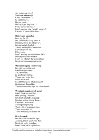 "Projekt współfinansowany ze środków Europejskiego Funduszu Społecznego"
18
Are you aware of..... ?
Szukanie informacji
Could you tell me... ?
I'd like to know...
Do you know...
Have you got any idea... ?
Could anyone tell me... ?
I don't suppose you (would) know... ?
I wonder if you could tell me... ?
Opisywanie upodobań
I'm a big fan of
I'm (absolutely) crazy about it.
I'm really into it (in a big way).
I'm particularly fond of. ..
There's nothing I like more than...
I am really keen on..
I like... most
I can't work up any enthusiasm for it.
I'm not particularly fond of. ..
I can't see what all the fuss is about.
I'm afraid it doesn't appeal to me.
WyraŜanie zgody z rozmówcą
I'm with you on that one.
I couldn't agree more.
Yes, absolutely.
I'd go along with that.
You've got a point there.
I think so as well.
I couldn't have put it better myself.
Great minds think alike.
You took the words right out of my mouth.
WyraŜanie negatywnych uczuć
I don't think much of that.
How apalling / dreadful!
I'm utterly apalled / disgusted.
I'm dead against people doing...
It shouldn't be allowed!
You're pulling my leg.
That's a bit of an exaggeration.
That's an outright lie.
That's stretching the truth a bit
Krytykowanie
I'm afarid that's not quite right.
Actually, I think you'll find that...
I'm afraid you're mistaken.
I don't think you're right about...
 