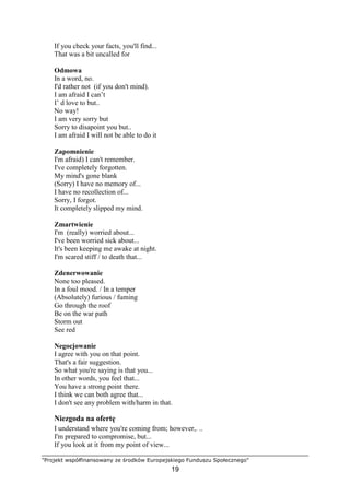 "Projekt współfinansowany ze środków Europejskiego Funduszu Społecznego"
19
If you check your facts, you'll find...
That was a bit uncalled for
Odmowa
In a word, no.
I'd rather not (if you don't mind).
I am afraid I can’t
I’ d love to but..
No way!
I am very sorry but
Sorry to disapoint you but..
I am afraid I will not be able to do it
Zapomnienie
I'm afraid) I can't remember.
I've completely forgotten.
My mind's gone blank
(Sorry) I have no memory of...
I have no recollection of...
Sorry, I forgot.
It completely slipped my mind.
Zmartwienie
I'm (really) worried about...
I've been worried sick about...
It's been keeping me awake at night.
I'm scared stiff / to death that...
Zdenerwowanie
None too pleased.
In a foul mood. / In a temper
(Absolutely) furious / fuming
Go through the roof
Be on the war path
Storm out
See red
Negocjowanie
I agree with you on that point.
That's a fair suggestion.
So what you're saying is that you...
In other words, you feel that...
You have a strong point there.
I think we can both agree that...
I don't see any problem with/harm in that.
Niezgoda na ofertę
I understand where you're coming from; however,. ..
I'm prepared to compromise, but...
If you look at it from my point of view...
 