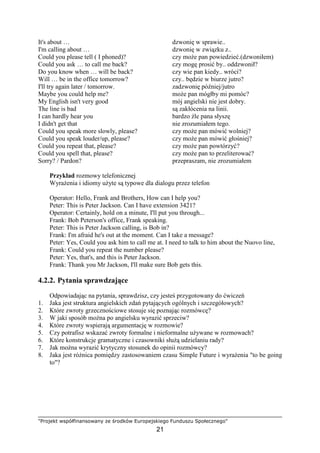"Projekt współfinansowany ze środków Europejskiego Funduszu Społecznego"
21
It's about … dzwonię w sprawie..
I'm calling about … dzwonię w związku z..
Could you please tell ( I phoned)? czy moŜe pan powiedzieć.(dzwoniłem)
Could you ask … to call me back? czy mogę prosić by.. oddzwonił?
Do you know when … will be back? czy wie pan kiedy.. wróci?
Will … be in the office tomorrow? czy.. będzie w biurze jutro?
I'll try again later / tomorrow. zadzwonię później/jutro
Maybe you could help me? moŜe pan mógłby mi pomóc?
My English isn't very good mój angielski nie jest dobry.
The line is bad są zakłócenia na linii.
I can hardly hear you bardzo źle pana słyszę
I didn't get that nie zrozumiałem tego.
Could you speak more slowly, please? czy moŜe pan mówić wolniej?
Could you speak louder/up, please? czy moŜe pan mówić głośniej?
Could you repeat that, please? czy moŜe pan powtórzyć?
Could you spell that, please? czy moŜe pan to przeliterować?
Sorry? / Pardon? przepraszam, nie zrozumiałem
Przykład rozmowy telefonicznej
WyraŜenia i idiomy uŜyte są typowe dla dialogu przez telefon
Operator: Hello, Frank and Brothers, How can I help you?
Peter: This is Peter Jackson. Can I have extension 3421?
Operator: Certainly, hold on a minute, I'll put you through...
Frank: Bob Peterson's office, Frank speaking.
Peter: This is Peter Jackson calling, is Bob in?
Frank: I'm afraid he's out at the moment. Can I take a message?
Peter: Yes, Could you ask him to call me at. I need to talk to him about the Nuovo line,
Frank: Could you repeat the number please?
Peter: Yes, that's, and this is Peter Jackson.
Frank: Thank you Mr Jackson, I'll make sure Bob gets this.
4.2.2. Pytania sprawdzające
Odpowiadając na pytania, sprawdzisz, czy jesteś przygotowany do ćwiczeń
1. Jaka jest struktura angielskich zdań pytających ogólnych i szczegółowych?
2. Które zwroty grzecznościowe stosuje się poznając rozmówcę?
3. W jaki sposób moŜna po angielsku wyrazić sprzeciw?
4. Które zwroty wspierają argumentację w rozmowie?
5. Czy potrafisz wskazać zwroty formalne i nieformalne uŜywane w rozmowach?
6. Które konstrukcje gramatyczne i czasowniki słuŜą udzielaniu rady?
7. Jak moŜna wyrazić krytyczny stosunek do opinii rozmówcy?
8. Jaka jest róŜnica pomiędzy zastosowaniem czasu Simple Future i wyraŜenia "to be going
to"?
 