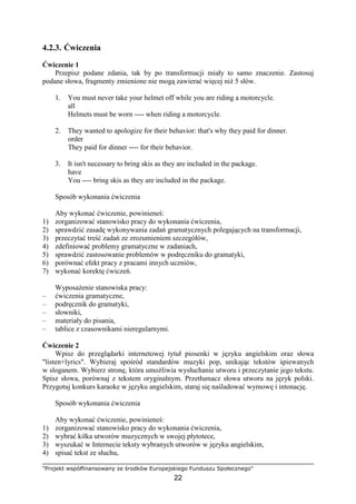 "Projekt współfinansowany ze środków Europejskiego Funduszu Społecznego"
22
4.2.3. Ćwiczenia
Ćwiczenie 1
Przepisz podane zdania, tak by po transformacji miały to samo znaczenie. Zastosuj
podane słowa, fragmenty zmienione nie mogą zawierać więcej niŜ 5 słów.
1. You must never take your helmet off while you are riding a motorcycle.
all
Helmets must be worn ---- when riding a motorcycle.
2. They wanted to apologize for their behavior: that's why they paid for dinner.
order
They paid for dinner ---- for their behavior.
3. It isn't necessary to bring skis as they are included in the package.
have
You ---- bring skis as they are included in the package.
Sposób wykonania ćwiczenia
Aby wykonać ćwiczenie, powinieneś:
1) zorganizować stanowisko pracy do wykonania ćwiczenia,
2) sprawdzić zasadę wykonywania zadań gramatycznych polegających na transformacji,
3) przeczytać treść zadań ze zrozumieniem szczegółów,
4) zdefiniować problemy gramatyczne w zadaniach,
5) sprawdzić zastosowanie problemów w podręczniku do gramatyki,
6) porównać efekt pracy z pracami innych uczniów,
7) wykonać korektę ćwiczeń.
WyposaŜenie stanowiska pracy:
– ćwiczenia gramatyczne,
– podręcznik do gramatyki,
– słowniki,
– materiały do pisania,
– tablice z czasownikami nieregularnymi.
Ćwiczenie 2
Wpisz do przeglądarki internetowej tytuł piosenki w języku angielskim oraz słowa
"listen+lyrics". Wybieraj spośród standardów muzyki pop, unikając tekstów śpiewanych
w sloganem. Wybierz stronę, która umoŜliwia wysłuchanie utworu i przeczytanie jego tekstu.
Spisz słowa, porównaj z tekstem oryginalnym. Przetłumacz słowa utworu na język polski.
Przygotuj konkurs karaoke w języku angielskim, staraj się naśladować wymowę i intonację.
Sposób wykonania ćwiczenia
Aby wykonać ćwiczenie, powinieneś:
1) zorganizować stanowisko pracy do wykonania ćwiczenia,
2) wybrać kilka utworów muzycznych w swojej płytotece,
3) wyszukać w Internecie teksty wybranych utworów w języku angielskim,
4) spisać tekst ze słuchu,
 