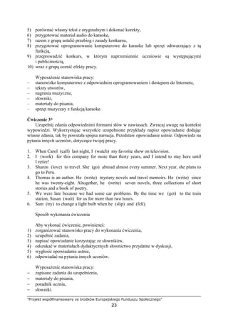 "Projekt współfinansowany ze środków Europejskiego Funduszu Społecznego"
23
5) porównać własny tekst z oryginalnym i dokonać korekty,
6) przygotować materiał audio do karaoke,
7) razem z grupą ustalić przebieg i zasady konkursu,
8) przygotować oprogramowanie komputerowe do karaoke lub sprzęt odtwarzający z tą
funkcją,
9) przeprowadzić konkurs, w którym naprzemiennie uczniowie są występującymi
i publicznością,
10) wraz z grupą ocenić efekty pracy.
WyposaŜenie stanowiska pracy:
– stanowisko komputerowe z odpowiednim oprogramowaniem i dostępem do Internetu,
– teksty utworów,
– nagrania muzyczne,
– słowniki,
– materiały do pisania,
– sprzęt muzyczny z funkcją karaoke.
Ćwiczenie 3*
Uzupełnij zdania odpowiednimi formami słów w nawiasach. Zwracaj uwagę na kontekst
wypowiedzi. Wykorzystując wszystkie uzupełnione przykłady napisz opowiadanie dodając
własne zdania, tak by powstała spójna narracja. Przedstaw opowiadanie ustnie. Odpowiedz na
pytania innych uczniów, dotyczące twojej pracy.
1. When Carol (call) last night, I (watch) my favorite show on television.
2. I (work) for this company for more than thirty years, and I intend to stay here until
I retire!
3. Sharon (love) to travel. She (go) abroad almost every summer. Next year, she plans to
go to Peru.
4. Thomas is an author. He (write) mystery novels and travel memoirs. He (write) since
he was twenty-eight. Altogether, he (write) seven novels, three collections of short
stories and a book of poetry.
5. We were late because we had some car problems. By the time we (get) to the train
station, Susan (wait) for us for more than two hours.
6. Sam (try) to change a light bulb when he (slip) and (fell).
Sposób wykonania ćwiczenia
Aby wykonać ćwiczenie, powinieneś:
1) zorganizować stanowisko pracy do wykonania ćwiczenia,
2) uzupełnić zadania,
3) napisać opowiadanie korzystając ze słowników,
4) odszukać w materiałach dydaktycznych słownictwo przydatne w dyskusji,
5) wygłosić opowiadanie ustnie,
6) odpowiadać na pytania innych uczniów.
WyposaŜenie stanowiska pracy:
− zapisane zadania do uzupełnienia,
− materiały do pisania,
− poradnik ucznia,
− słowniki.
 
