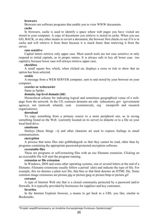 "Projekt współfinansowany ze środków Europejskiego Funduszu Społecznego"
26
browsers
Browsers are software programs that enable you to view WWW documents.
cache
In browsers, cache is used to identify a space where web pages you have visited are
stored in your computer. A copy of documents you retrieve is stored in cache. When you use
GO, BACK, or any other means to revisit a document, the browser first checks to see if it is in
cache and will retrieve it from there because it is much faster than retrieving it from the
server.
case sensitive
Capital letters retrieve only upper case. Most search tools are not case sensitive or only
respond to initial capitals, as in proper names. It is always safe to key all lower case (no
capitals), because lower case will always retrieve upper case.
checkbox
A small square box which, when clicked on, displays a cross or tick to show that an
option has been selected.
cookie
A message from a WEB SERVER computer, sent to and stored by your browser on your
computer.
crawler or webcrawler
Same as Spider.
domain, top level domain (tld)
Hierarchical scheme for indicating logical and sometimes geographical venue of a web-
page from the network. In the US, common domains are edu (education), gov (government
agency), net (network related), com (commercial), org (nonprofit and research
organizations).
download
To copy something from a primary source to a more peripheral one, as in saving
something found on the Web (currently located on its server) to diskette or to a file on your
local hard drive.
emoticons
Smileys [these things :-)] and other character art used to express feelings in email
communication.
encryption
A process that turns files into gobbledegook so that they cannot be read, other than by
programs containing the appropriate password-protected encryption software.
executable files
These are programs or self-extracting files with an exe filename extension. Clicking on
an executable file will start the program running.
extension or file extension
In Windows, DOS and some other operating systems, one or several letters at the end of a
filename. Filename extensions usually follow a period (dot) and indicate the type of file. For
example, this txt denotes a plain text file, that htm or that html denotes an HTML file. Some
common image extensions are picture.jpg or picture.jpeg or picture.bmp or picture.gif
extranet
A type of Internet Web site that is a closed community protected by a password and/or
firewalls. It is typically provided by businesses for suppliers and key customers.
favorites
In the Internet Explorer browser, a means to get back to a URL you like, similar to
Bookmarks.
 