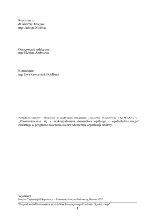 "Projekt współfinansowany ze środków Europejskiego Funduszu Społecznego"
1
Recenzenci:
dr Andrzej Diniejko
mgr Jadwiga Nicińska
Opracowanie redakcyjne:
mgr ElŜbieta Ambroziak
Konsultacja:
mgr Ewa Kawczyńska-Kiełbasa
Poradnik stanowi obudowę dydaktyczną programu jednostki modułowej 342[01].Z3.01,
„Porozumiewanie się z wykorzystaniem słownictwa ogólnego i ogólnotechnicznego”,
zawartego w programie nauczania dla zawodu technik organizacji reklamy.
Wydawca
Instytut Technologii Eksploatacji – Państwowy Instytut Badawczy, Radom 2007
 