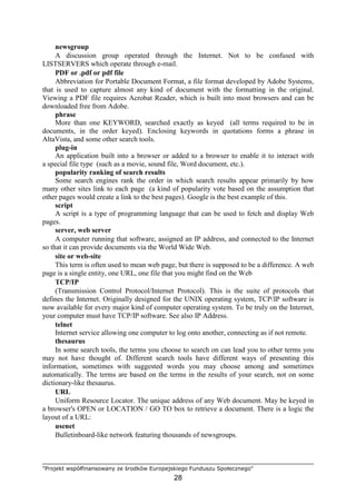 "Projekt współfinansowany ze środków Europejskiego Funduszu Społecznego"
28
newsgroup
A discussion group operated through the Internet. Not to be confused with
LISTSERVERS which operate through e-mail.
PDF or .pdf or pdf file
Abbreviation for Portable Document Format, a file format developed by Adobe Systems,
that is used to capture almost any kind of document with the formatting in the original.
Viewing a PDF file requires Acrobat Reader, which is built into most browsers and can be
downloaded free from Adobe.
phrase
More than one KEYWORD, searched exactly as keyed (all terms required to be in
documents, in the order keyed). Enclosing keywords in quotations forms a phrase in
AltaVista, and some other search tools.
plug-in
An application built into a browser or added to a browser to enable it to interact with
a special file type (such as a movie, sound file, Word document, etc.).
popularity ranking of search results
Some search engines rank the order in which search results appear primarily by how
many other sites link to each page (a kind of popularity vote based on the assumption that
other pages would create a link to the best pages). Google is the best example of this.
script
A script is a type of programming language that can be used to fetch and display Web
pages.
server, web server
A computer running that software, assigned an IP address, and connected to the Internet
so that it can provide documents via the World Wide Web.
site or web-site
This term is often used to mean web page, but there is supposed to be a difference. A web
page is a single entity, one URL, one file that you might find on the Web
TCP/IP
(Transmission Control Protocol/Internet Protocol). This is the suite of protocols that
defines the Internet. Originally designed for the UNIX operating system, TCP/IP software is
now available for every major kind of computer operating system. To be truly on the Internet,
your computer must have TCP/IP software. See also IP Address.
telnet
Internet service allowing one computer to log onto another, connecting as if not remote.
thesaurus
In some search tools, the terms you choose to search on can lead you to other terms you
may not have thought of. Different search tools have different ways of presenting this
information, sometimes with suggested words you may choose among and sometimes
automatically. The terms are based on the terms in the results of your search, not on some
dictionary-like thesaurus.
URL
Uniform Resource Locator. The unique address of any Web document. May be keyed in
a browser's OPEN or LOCATION / GO TO box to retrieve a document. There is a logic the
layout of a URL:
usenet
Bulletinboard-like network featuring thousands of newsgroups.
 