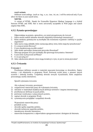 "Projekt współfinansowany ze środków Europejskiego Funduszu Społecznego"
29
word variants
Different word endings (such as -ing, -s, es, -ism, -ist, etc. ) will be retrieved only if you
allow for them in your search terms.
XHTML
A variant of HTML. Stands for Extensible Hypertext Markup Language is a hybrid
between HTML and XML that is more universally acceptable in Web pages and search
engines than XML.
4.3.2. Pytania sprawdzające
Odpowiadając na pytania, sprawdzisz, czy jesteś przygotowany do ćwiczeń
1. Gdzie moŜna znaleźć aktualne słowniki angielskiej terminologii internetowej?
2. Które struktury gramatyczne są niezbędne dla rozumienia wyjaśnień i definicji w języku
angielskim?
3. Jakie nazwy mają zakładki, które zaznaczają adresy stron, które mają być przechowane?
4. Co oznacza termin Browser?
5. Czym charakteryzują się pliki cookie?
6. Jakie skutki spowoduje zaznaczenie przycisku Download?
7. Dlaczego program Java jest niezbędny dla sprawnego korzystania z Internetu?
8. Czym róŜni się Keyword od Phrase?
9. Co to jest plug-in?
10. Jakie zakończenia adresów stron mogą świadczyć o tym, Ŝe jest to strona prywatna?
4.3.3. Ćwiczenia
Ćwiczenie 1
Przetłumacz definicje zawarte w materiale nauczania korzystając ze słowników. Zapisz
terminy i ich objaśnienia w programie Word. Porównaj wynik pracy z pracami innych
uczniów i dokonaj korekty. Uzupełniaj słownik nowymi wyraŜeniami, które znajdziesz
przeszukując zasoby internetowe.
Sposób wykonania ćwiczenia
Aby wykonać ćwiczenie, powinieneś:
1) zorganizować stanowisko pracy do wykonania ćwiczenia,
2) odszukać w materiałach dydaktycznych definicje terminów i Ŝargonu internetowego,
3) przetłumaczyć definicje na język polski,
4) porównać wynik pracy z pracą innych uczniów,
5) zapisać słownik w programie Word,
6) systematycznie przeglądać i uzupełniać słownik.
WyposaŜenie stanowiska pracy:
– poradnik ucznia,
– słowniki ogólne angielsko-polskie,
– słowniki techniczne angielsko-polskie,
– interaktywne słowniki internetowe,
– stanowisko komputerowe z odpowiednim oprogramowaniem i dostępem do Internetu.
 