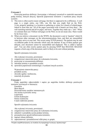 "Projekt współfinansowany ze środków Europejskiego Funduszu Społecznego"
30
Ćwiczenie 2
Przeczytaj poniŜsze definicje i korzystając z informacji zawartych w materiale nauczania
podaj terminy, których dotyczą. Sprawdź poprawność terminów z wynikiem pracy innych
uczniów.
1) This term is often used to mean web page, but there is supposed to be a difference. A web
page is a single entity, one URL, one file that you might find on the Web.
A site, properly speaking, is a location or gathering or center for a bunch of related pages
linked to from that site. All of the pages associated with it branch out from there – the
web searching tutorial and all its pages, and more. Together they make up a "site". When
we estimate there are 5 billion web pages on the Web, we do not mean sites. There would
be far fewer sites.
2) When you retrieve a document via the WWW, the document is sent in "packets" which fit
in between other messages on the telecommunications lines, and then are reassembled
when they arrive at your end. This occurs using TCP/IP protocol. The packets may be sent
via different paths on the networks which carry the Internet. If any of these packets gets
delayed, your document cannot be reassembled and displayed. This is called a "packet
jam". You can often resolve packet jams by pressing STOP then RELOAD. RELOAD
requests a fresh copy of the document, and it is likely to be sent without jamming.
Sposób wykonania ćwiczenia
Aby wykonać ćwiczenie, powinieneś:
1) zorganizować stanowisko pracy do wykonania ćwiczenia,
2) przeczytać ze zrozumieniem definicje,
3) odszukać terminy w poradniku ucznia,
4) sprawdzić poprawność terminologii z wynikami innych uczniów.
WyposaŜenie stanowiska pracy:
– poradnik ucznia,
– słowniki ogólne i techniczne,
– materiały do pisania.
Ćwiczenie 3
Podaj angielskie odpowiedniki i napisz po angielsku krótkie definicje poniŜszych
terminów uŜywanych w Internecie:
Emotikon
Baza danych
Przeszukiwanie zasobów internetowych
Nie moŜna wyświetlić strony
Logowanie
Forum dyskusyjne
Pomoc techniczna
Często zadawane pytania
Sposób wykonania ćwiczenia
Aby wykonać ćwiczenie, powinieneś:
1) zorganizować stanowisko pracy do wykonania ćwiczenia,
2) odnaleźć w poradniku ucznia podane terminy,
3) przeanalizować sposób definiowania terminów,
4) napisać własne definicje,
5) zaprezentować i przeanalizować efekt pracy w grupie.
 