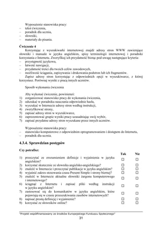 "Projekt współfinansowany ze środków Europejskiego Funduszu Społecznego"
31
WyposaŜenie stanowiska pracy:
– tekst ćwiczenia,
– poradnik dla ucznia,
– słowniki,
– materiały do pisania.
Ćwiczenie 4
Korzystając z wyszukiwarki internetowej znajdź adresy stron WWW zawierające
słowniki i manuale w języku angielskim, spisy terminologii internetowej i poradniki
korzystania z Internetu. Zweryfikuj ich przydatność biorąc pod uwagę następujące kryteria:
– przystępność językowa,
– łatwość nawigacji,
– przydatność treści dla twoich celów zawodowych,
– moŜliwość ściągania, zapisywania i drukowania podstron lub ich fragmentów.
Zapisz adresy stron korzystając z odpowiednich opcji w wyszukiwarce, z której
korzystasz. Porównaj wyniki z pracą innych uczniów.
Sposób wykonania ćwiczenia
Aby wykonać ćwiczenie, powinieneś:
1) zorganizować stanowisko pracy do wykonania ćwiczenia,
2) odszukać w poradniku nauczania odpowiednie hasła,
3) wyszukać w Internecie adresy stron według instrukcji,
4) zweryfikować strony,
5) zapisać adresy stron w wyszukiwarce,
6) zaprezentować grupie wyniki pracy uzasadniając swój wybór,
7) zapisać przydatne adresy stron wyszukane przez innych uczniów.
WyposaŜenie stanowiska pracy:
– stanowisko komputerowe z odpowiednim oprogramowaniem i dostępem do Internetu,
– poradnik dla ucznia.
4.3.4. Sprawdzian postępów
Czy potrafisz:
Tak Nie
1) przeczytać ze zrozumieniem definicje i wyjaśnienia w języku
angielskim?
2) korzystać skutecznie ze słownika angielsko-angielskiego?
3) znaleźć w Internecie i przeczytać publikacje w języku angielskim?
4) wyjaśnić zakres stosowania czasu Present Simple i strony biernej?
5) znaleźć w Internecie aktualne słowniki Ŝargonu komputerowego
i internetowego?
6) ściągnąć z Internetu i zapisać pliki według instrukcji
w języku angielskim?
7) zastosować się do komunikatów w języku angielskim, które
pojawiają się w czasie przeszukiwania zasobów internetowych?
8) napisać prostą definicję i wyjaśnienie?
9) korzystać ze słowników online?
 