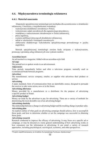 "Projekt współfinansowany ze środków Europejskiego Funduszu Społecznego"
32
4.4. Międzynarodowa terminologia reklamowa
4.4.1. Materiał nauczania
Znajomość specjalistycznej terminologii jest niezbędna dla uczestniczenia w działalności
reklamowej. UmoŜliwia, a niejednokrotnie warunkuje:
– wykonywanie działalności zawodowej w Polsce,
– wykonywanie zadań zawodowych dla zagranicznego pracodawcy,
– współpracę z cudzoziemcami zatrudnionymi w firmie reklamowej,
– pracę zagranicą,
– czytanie publikacji dotyczących działalności reklamowej,
– udział w szkoleniach i treningach zawodowych,
– zdobywanie dodatkowego wykształcenia specjalistycznego prowadzonego w języku
angielskim.
Słownik specjalistycznej terminologii zawiera hasła związane z wykonywaniem,
promocją i sprzedaŜą usług reklamowych oraz rynkiem mediów.
Accordian insert
An ad inserted in a magazine, folded with an accordian-style fold.
Ad copy
The printed text or spoken words in an advertisement.
Adjacencies
Time periods immediately before and after a television program, normally used as
a commercial break between programs.
Advertiser
The manufacturer, service company, retailer, or supplier who advertises their product or
service.
Advertising
A paid, mediated, form of communication from an identifiable source, designed to persuade
the receiver to take some action, now or in the future.
Advertising allowance
Money provided by a manufacturer to a distributor for the purpose of advertising
a specific product or brand.
Advertising budget
Money set aside by the advertiser to pay for advertising. There are a variety of methods for
determining the most desirable size of an advertising budget.
Advertising elasticity
The relationship between a change in advertising budget and the resulting change in product sales.
Advertising plan
An explicit outline of what goals an advertising campaign should achieve, how to accomplish
those goals, and how to determine whether or not the campaign was successful in obtaining
those goals.
Advertising research
Research conducted to improve the efficacy of advertising. It may focus on a specific ad or
campaign, or may be directed at a more general understanding of how advertising works or
how consumers use the information in advertising. It can entail a variety of research
approaches, including psychological, sociological, economic, and other perspectives.
 
