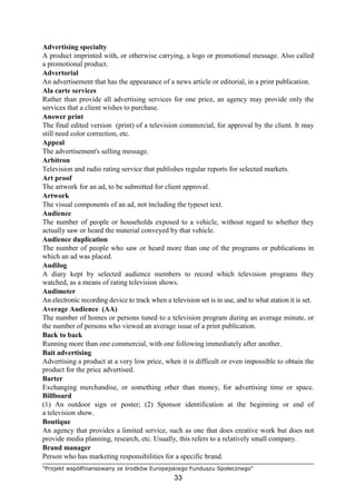 "Projekt współfinansowany ze środków Europejskiego Funduszu Społecznego"
33
Advertising specialty
A product imprinted with, or otherwise carrying, a logo or promotional message. Also called
a promotional product.
Advertorial
An advertisement that has the appearance of a news article or editorial, in a print publication.
Ala carte services
Rather than provide all advertising services for one price, an agency may provide only the
services that a client wishes to purchase.
Answer print
The final edited version (print) of a television commercial, for approval by the client. It may
still need color correction, etc.
Appeal
The advertisement's selling message.
Arbitron
Television and radio rating service that publishes regular reports for selected markets.
Art proof
The artwork for an ad, to be submitted for client approval.
Artwork
The visual components of an ad, not including the typeset text.
Audience
The number of people or households exposed to a vehicle, without regard to whether they
actually saw or heard the material conveyed by that vehicle.
Audience duplication
The number of people who saw or heard more than one of the programs or publications in
which an ad was placed.
Audilog
A diary kept by selected audience members to record which television programs they
watched, as a means of rating television shows.
Audimeter
An electronic recording device to track when a television set is in use, and to what station it is set.
Average Audience (AA)
The number of homes or persons tuned to a television program during an average minute, or
the number of persons who viewed an average issue of a print publication.
Back to back
Running more than one commercial, with one following immediately after another.
Bait advertising
Advertising a product at a very low price, when it is difficult or even impossible to obtain the
product for the price advertised.
Barter
Exchanging merchandise, or something other than money, for advertising time or space.
Billboard
(1) An outdoor sign or poster; (2) Sponsor identification at the beginning or end of
a television show.
Boutique
An agency that provides a limited service, such as one that does creative work but does not
provide media planning, research, etc. Usually, this refers to a relatively small company.
Brand manager
Person who has marketing responsibilities for a specific brand.
 