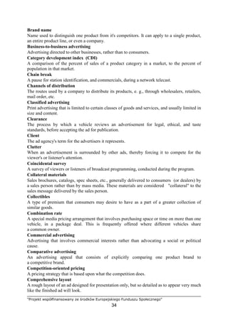 "Projekt współfinansowany ze środków Europejskiego Funduszu Społecznego"
34
Brand name
Name used to distinguish one product from it's competitors. It can apply to a single product,
an entire product line, or even a company.
Business-to-business advertising
Advertising directed to other businesses, rather than to consumers.
Category development index (CDI)
A comparison of the percent of sales of a product category in a market, to the percent of
population in that market.
Chain break
A pause for station identification, and commercials, during a network telecast.
Channels of distribution
The routes used by a company to distribute its products, e. g., through wholesalers, retailers,
mail order, etc.
Classified advertising
Print advertising that is limited to certain classes of goods and services, and usually limited in
size and content.
Clearance
The process by which a vehicle reviews an advertisement for legal, ethical, and taste
standards, before accepting the ad for publication.
Client
The ad agency's term for the advertisers it represents.
Clutter
When an advertisement is surrounded by other ads, thereby forcing it to compete for the
viewer's or listener's attention.
Coincidental survey
A survey of viewers or listeners of broadcast programming, conducted during the program.
Collateral materials
Sales brochures, catalogs, spec sheets, etc., generally delivered to consumers (or dealers) by
a sales person rather than by mass media. These materials are considered "collateral" to the
sales message delivered by the sales person.
Collectibles
A type of premium that consumers may desire to have as a part of a greater collection of
similar goods.
Combination rate
A special media pricing arrangement that involves purchasing space or time on more than one
vehicle, in a package deal. This is frequently offered where different vehicles share
a common owner.
Commercial advertising
Advertising that involves commercial interests rather than advocating a social or political
cause.
Comparative advertising
An advertising appeal that consists of explicitly comparing one product brand to
a competitive brand.
Competition-oriented pricing
A pricing strategy that is based upon what the competition does.
Comprehensive layout
A rough layout of an ad designed for presentation only, but so detailed as to appear very much
like the finished ad will look.
 