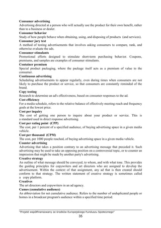 "Projekt współfinansowany ze środków Europejskiego Funduszu Społecznego"
35
Consumer advertising
Advertising directed at a person who will actually use the product for their own benefit, rather
than to a business or dealer.
Consumer behavior
Study of how people behave when obtaining, using, and disposing of products (and services).
Consumer jury test
A method of testing advertisements that involves asking consumers to compare, rank, and
otherwise evaluate the ads.
Consumer stimulants
Promotional efforts designed to stimulate short-term purchasing behavior. Coupons,
premiums, and samples are examples of consumer stimulants.
Container premium
Special product packaging, where the package itself acts as a premium of value to the
consumer.
Continuous advertising
Scheduling advertisements to appear regularly, even during times when consumers are not
likely to purchase the product or service, so that consumers are constantly reminded of the
brand.
Copy testing
Research to determine an ad's effectiveness, based on consumer responses to the ad.
Cost efficiency
For a media schedule, refers to the relative balance of effectively meeting reach and frequency
goals at the lowest price.
Cost per inquiry
The cost of getting one person to inquire about your product or service. This is
a standard used in direct response advertising.
Cost per rating point (CPP)
The cost, per 1 percent of a specified audience, of buying advertising space in a given media
vehicle.
Cost per thousand (CPM)
The cost, per 1000 people reached, of buying advertising space in a given media vehicle.
Counter advertising
Advertising that takes a position contrary to an advertising message that preceded it. Such
advertising may be used to take an opposing position on a controversial topic, or to counter an
impression that might be made by another party's advertising.
Creative strategy
An outline of what message should be conveyed, to whom, and with what tone. This provides
the guiding principles for copywriters and art directors who are assigned to develop the
advertisement. Within the context of that assignment, any ad that is then created should
conform to that strategy. The written statement of creative strategy is sometimes called
a copy platform.
Creatives
The art directors and copywriters in an ad agency.
Cumes (cumulative audience)
An abbreviation for net cumulative audience. Refers to the number of unduplicated people or
homes in a broadcast program's audience within a specified time period.
 