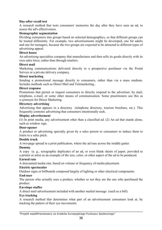 "Projekt współfinansowany ze środków Europejskiego Funduszu Społecznego"
36
Day-after recall test
A research method that tests consumers' memories the day after they have seen an ad, to
assess the ad's effectiveness.
Demographic segmentation
Dividing consumers into groups based on selected demographics, so that different groups can
be treated differently. For example, two advertisements might be developed, one for adults
and one for teenagers, because the two groups are expected to be attracted to different types of
advertising appeal.
Direct house
An advertising specialties company that manufactures and then sells its goods directly with its
own sales force, rather than through retailers.
Direct mail
Marketing communications delivered directly to a prospective purchaser via the Postal
Service or a private delivery company.
Direct marketing
Sending a promotional message directly to consumers, rather than via a mass medium.
Includes methods such as Direct Mail and Telemarketing..
Direct response
Promotions that permit or request consumers to directly respond to the advertiser, by mail,
telephone, e-mail, or some other means of communication. Some practitioners use this as
a synonym for Direct Marketing.
Directory advertising
Advertising that appears in a directory (telephone directory, tourism brochure, etc.). This
frequently connotes advertising that consumers intentionally seek.
Display advertisement
(1) In print media, any advertisement other than a classified ad. (2) An ad that stands alone,
such as window sign.
Door-opener
A product or advertising specialty given by a sales person to consumers to induce them to
listen to a sales pitch.
Double truck
A two-page spread in a print publication, where the ad runs across the middle gutter.
Dummy
A copy (e. g., xerographic duplicate) of an ad, or even blank sheets of paper, provided to
a printer or artist as an example of the size, color, or other aspect of the ad to be produced.
Earned rate
A discounted media rate, based on volume or frequency of media placement.
Electric spectacular
Outdoor signs or billboards composed largely of lighting or other electrical components.
End-user
The person who actually uses a product, whether or not they are the one who purchased the
product.
Envelope stuffer
A direct mail advertisement included with another mailed message (such as a bill).
Eye tracking
A research method that determines what part of an advertisement consumers look at, by
tracking the pattern of their eye movements.
 