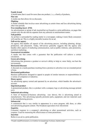 "Projekt współfinansowany ze środków Europejskiego Funduszu Społecznego"
37
Family brand
A brand name that is used for more than one product, i. e., a family of products.
Flat rate
A media rate that allows for no discounts.
Flighting
A media schedule that involves more advertising at certain times and less advertising during
other time periods.
Free-standing insert (FSI)
An advertisement or group of ads inserted-but not bound-in a print publication, on pages that
contain only the ads and are separate from any editorial or entertainment matter.
Full position
An ad that is surrounded by reading matter in a newspaper, making it more likely consumers
will read the ad. This is a highly desirable location for an ad.
Full-service agency
An agency that handles all aspects of the advertising process, including planning, design,
production, and placement. Today, full-service generally suggests that the agency also
handles other aspects of marketing communication, such as public relations, sales promotion,
and direct marketing..
Guaranteed circulation
A media rate that comes with a guarantee that the publication will achieve a certain
circulation.
Green advertising
Advertising that promotes a product or service's ability to help or, more likely, not hurt the
environment.
Horizontal discount
A discount on a media purchase resulting from a promise to advertise over an extended period
of time.
Horizontal publications
Business publications designed to appeal to people of similar interests or responsibilities in
a variety of companies or industries.
House agency
An advertising agency owned and operated by an advertiser, which handles the advertiser's
account.
Imprinted product
A promotional product, this is a product with a company logo or advertising message printed
on it.
Industrial advertising
A form of business-to-business advertising (see above), this is advertising aimed at
manufacturers. This advertising typically promotes parts, equipment, and raw materials used
in the manufacturing process.
Infomercial
A commercial that is very similar in appearance to a news program, talk show, or other
non-advertising program content. The broadcast equivalent of an Advertorial
Inquiries
Consumer response to a company's advertising or other promotional activities, such as
coupons. Used for measuring the effectiveness of some promotions.
Insertion
Refers to an ad in a print publication.
 