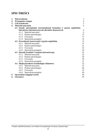 "Projekt współfinansowany ze środków Europejskiego Funduszu Społecznego"
2
SPIS TREŚCI
1. Wprowadzenie 3
2. Wymagania wstępne 4
3. Cele kształcenia 5
4. Materiał nauczania 6
4.1. Zasady sporządzania korespondencji formalnej w języku angielskim.
Słownictwo charakterystyczne dla listów biznesowych 6
4.1.1. Materiał nauczania 6
4.1.2. Pytania sprawdzające 12
4.1.3. Ćwiczenia 12
4.1.4. Sprawdzian postępów 14
4.2. Prowadzenie konwersacji w języku angielskim 15
4.2.1. Materiał nauczania 15
4.2.2. Pytania sprawdzające 21
4.2.3. Ćwiczenia 22
4.2.4. Sprawdzian postępów 24
4.3. Słownik terminów i Ŝargonu internetowego 25
4.3.1. Materiał nauczania 25
4.3.2. Pytania sprawdzające 29
4.3.3. Ćwiczenia 29
4.3.4. Sprawdzian postępów 31
4.4. Międzynarodowa terminologia reklamowa 32
4.4.1. Materiał nauczania 32
4.4.2. Pytania sprawdzające 46
4.4.3. Ćwiczenia 47
4.4.4. Sprawdzian postępów 49
5. Sprawdzian osiągnięć ucznia 50
6. Literatura 54
 