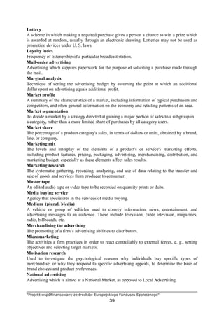 "Projekt współfinansowany ze środków Europejskiego Funduszu Społecznego"
39
Lottery
A scheme in which making a required purchase gives a person a chance to win a prize which
is awarded at random, usually through an electronic drawing. Lotteries may not be used as
promotion devices under U. S. laws.
Loyalty index
Frequency of listenership of a particular broadcast station.
Mail-order advertising
Advertising which supplies paperwork for the purpose of soliciting a purchase made through
the mail.
Marginal analysis
Technique of setting the advertising budget by assuming the point at which an additional
dollar spent on advertising equals additional profit.
Market profile
A summary of the characteristics of a market, including information of typical purchasers and
competitors, and often general information on the economy and retailing patterns of an area.
Market segmentation
To divide a market by a strategy directed at gaining a major portion of sales to a subgroup in
a category, rather than a more limited share of purchases by all category users.
Market share
The percentage of a product category's sales, in terms of dollars or units, obtained by a brand,
line, or company.
Marketing mix
The levels and interplay of the elements of a product's or service's marketing efforts,
including product features, pricing, packaging, advertising, merchandising, distribution, and
marketing budget; especially as these elements affect sales results.
Marketing research
The systematic gathering, recording, analyzing, and use of data relating to the transfer and
sale of goods and services from producer to consumer.
Master tape
An edited audio tape or video tape to be recorded on quantity prints or dubs.
Media buying service
Agency that specializes in the services of media buying.
Medium (plural, Media)
A vehicle or group of vehicles used to convey information, news, entertainment, and
advertising messages to an audience. These include television, cable television, magazines,
radio, billboards, etc.
Merchandising the advertising
The promoting of a firm’s advertising abilities to distributors.
Micromarketing
The activities a firm practices in order to react controllably to external forces, e. g., setting
objectives and selecting target markets.
Motivation research
Used to investigate the psychological reasons why individuals buy specific types of
merchandise, or why they respond to specific advertising appeals, to determine the base of
brand choices and product preferences.
National advertising
Advertising which is aimed at a National Market, as opposed to Local Advertising.
 
