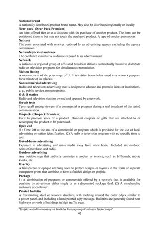 "Projekt współfinansowany ze środków Europejskiego Funduszu Społecznego"
40
National brand
A nationally distributed product brand name. May also be distributed regionally or locally.
Near-pack (Near Pack Premium)
An item offered free or at a discount with the purchase of another product. The item can be
positioned close to but may not touch the purchased product. A type of product promotion.
Net cost
The costs associated with services rendered by an advertising agency excluding the agency
commission.
Net unduplicated audience
The combined cumulative audience exposed to an advertisement.
Network
A national or regional group of affiliated broadcast stations contractually bound to distribute
radio or television programs for simultaneous transmission.
Nielsen Rating
A measurement of the percentage of U. S. television households tuned to a network program
for a minute of its telecast.
Noncommercial advertising
Radio and television advertising that is designed to educate and promote ideas or institutions,
e. g., public service announcements.
O & O station
Radio and television stations owned and operated by a network.
On-air tests
Tests recall among viewers of a commercial or program during a real broadcast of the tested
communication.
On-pack (On-pack Premium)
Used to promote sales of a product. Discount coupons or gifts that are attached to or
accompany the product to be purchased.
Open end
(1) Time left at the end of a commercial or program which is provided for the use of local
advertising or station identification. (2) A radio or television program with no specific time to
end.
Out-of-home advertising
Exposure to advertising and mass media away from one's home. Included are outdoor,
point-of-purchase, and radio.
Outdoor advertising
Any outdoor sign that publicly promotes a product or service, such as billboards, movie
kiosks, etc.
Overlay
A transparent or opaque covering used to protect designs or layouts in the form of separate
transparent prints that combine to form a finished design or graphic.
Package
1) A combination of programs or commercials offered by a network that is available for
purchase by advertisers either singly or as a discounted package deal. (2) A merchandise
enclosure or container.
Painted bulletin
A freestanding steel or wooden structure, with molding around the outer edges similar to
a poster panel, and including a hand painted copy message. Bulletins are generally found near
highways or roofs of buildings in high traffic areas.
 