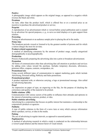 "Projekt współfinansowany ze środków Europejskiego Funduszu Społecznego"
42
Positive
A photographic image which appears as the original image, as opposed to a negative which
reverses the black and white.
Premium
An item, other than the product itself, which is offered free or at a nominal price as an
incentive to purchase the advertised product or service.
Preprint
A reproduction of an advertisement which is viewed before actual publication and is created
by an advertiser for special purposes, e. g., to serve as retail displays or to gain support from
retailers.
Pretesting
Testing an advertisement or an audience sample prior to placing the ad in the media.
Prime time
The broadcast periods viewed or listened to by the greatest number of persons and for which
a station charges the most for air time.
Product-related segmentation
A method of identifying consumers by the amount of product usage, usually categorized
demographically or psychographically.
Production
Process of physically preparing the advertising idea into a print or broadcast advertisement.
Promotion
All forms of communication other than advertising that call attention to products and services
by adding extra values toward the purchase. Includes temporary discounts, allowances,
premium offers, coupons, contests, sweepstakes, etc.
Promotional mix
Using several different types of communication to support marketing goals which include
Advertising, Personal selling, Publicity and Sales promotions.
Promotional product
A product imprinted with, or otherwise carrying, a logo or promotional message. Also called
an Advertising Specialty.
Proof
An impression on paper of type, an engraving or the like, for the purpose of checking the
correctness and quality of the material to be printed.
Public relations (PR)
Communication with various sectors of the public to influence their attitudes and opinions in
the interest of promoting a person, product, or idea.
Public relations advertising
Advertising by a corporation that focuses on public interest but maintains a relationship to the
corporation's products or agencies.
Publicity
A type of public relations in the form of a news item or story which conveys information
about a product, service, or idea in the media.
Pulsing
The use of advertising in regular intervals, as opposed to seasonal patterns.
Pupilometrics
A method of advertising research in which a study is conducted on the relationship between
a viewer's pupil dilation and the interest factor of visual stimuli.
 