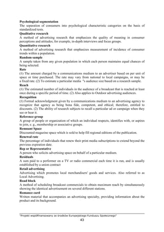 "Projekt współfinansowany ze środków Europejskiego Funduszu Społecznego"
43
Psychological segmentation
The separation of consumers into psychological characteristic categories on the basis of
standardized tests.
Qualitative research
A method of advertising research that emphasizes the quality of meaning in consumer
perceptions and attitudes; for example, in-depth interviews and focus groups.
Quantitative research
A method of advertising research that emphasizes measurement of incidence of consumer
trends within a population.
Random sample
A sample taken from any given population in which each person maintains equal chances of
being selected.
Rate
(1) The amount charged by a communications medium to an advertiser based on per unit of
space or time purchased. The rate may vary from national to local campaigns, or may be
a fixed rate. (2) To estimate a particular media "s audience size based on a research sample.
Reach
(1) The estimated number of individuals in the audience of a broadcast that is reached at least
once during a specific period of time. (2) Also applies to Outdoor advertising audiences.
Recognition
(1) Formal acknowledgment given by a communications medium to an advertising agency to
recognize that agency as being bona fide, competent, and ethical; therefore, entitled to
discounts. (2) The ability of research subjects to recall a particular ad or campaign when they
see or hear it.
Reference group
A group of people or organization of which an individual respects, identifies with, or aspires
to join, e. g., membership or associative groups.
Remnant Space
Discounted magazine space which is sold to help fill regional editions of the publication.
Renewal rate
The percentage of individuals that renew their print media subscriptions to extend beyond the
previous expiration date.
Rep or Representative
A person who solicits advertising space on behalf of a particular medium.
Residuals
A sum paid to a performer on a TV or radio commercial each time it is run, and is usually
established by a union contract
Retail advertising
Advertising which promotes local merchandisers' goods and services. Also referred to as
Local Advertising.
Road block
A method of scheduling broadcast commercials to obtain maximum reach by simultaneously
showing the identical advertisement on several different stations.
Romance card
Written material that accompanies an advertising specialty, providing information about the
product and its background.
 