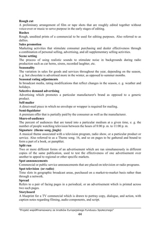 "Projekt współfinansowany ze środków Europejskiego Funduszu Społecznego"
44
Rough cut
A preliminary arrangement of film or tape shots that are roughly edited together without
voice-over or music to serve purpose in the early stages of editing.
Rushes
Rough, unedited prints of a commercial to be used for editing purposes. Also referred to as
dallies.
Sales promotion
Marketing activities that stimulate consumer purchasing and dealer effectiveness through
a combination of personal selling, advertising, and all supplementary selling activities.
Scene setting
The process of using realistic sounds to stimulate noise in backgrounds during radio
production such as car horns, sirens, recorded laughter, etc.
Seasonality
The variation in sales for goods and services throughout the year, depending on the season,
e. g. hot chocolate is advertised more in the winter, as opposed to summer months.
Seasonal rating adjustments
In broadcast media, rating modifications that reflect changes in the season, e. g. weather and
holidays.
Selective demand advertising
Advertising which promotes a particular manufacturer's brand as opposed to a generic
product.
Self-mailer
A direct-mail piece in which no envelope or wrapper is required for mailing.
Semi-liquidator
A premium offer that is partially paid by the consumer as well as the manufacturer.
Share-of-audience
The percent of audiences that are tuned into a particular medium at a given time, e. g. the
number of people watching television between the hours of 8:00 p. m. to 11:00 p. m.
Signature (theme song, jingle)
A musical theme associated with a television program, radio show, or a particular product or
service. Also referred to as a Theme song. 16, and so on pages to be gathered and bound to
form a part of a book, or pamphlet.
Split run
Two or more different forms of an advertisement which are ran simultaneously in different
copies of the same publication, used to test the effectiveness of one advertisement over
another to appeal to regional or other specific markets.
Spot announcements
Commercial or public service announcements that are placed on television or radio programs.
Spot television (or radio)
Time slots in geographic broadcast areas, purchased on a market-to-market basis rather than
through a network.
Spread
Refers to a pair of facing pages in a periodical, or an advertisement which is printed across
two such pages.
Storyboard
A blueprint for a TV commercial which is drawn to portray copy, dialogue, and action, with
caption notes regarding filming, audio components, and script.
 