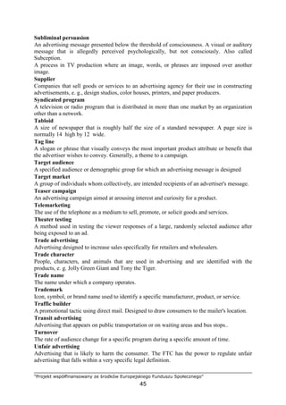 "Projekt współfinansowany ze środków Europejskiego Funduszu Społecznego"
45
Subliminal persuasion
An advertising message presented below the threshold of consciousness. A visual or auditory
message that is allegedly perceived psychologically, but not consciously. Also called
Subception.
A process in TV production where an image, words, or phrases are imposed over another
image.
Supplier
Companies that sell goods or services to an advertising agency for their use in constructing
advertisements, e. g., design studios, color houses, printers, and paper producers.
Syndicated program
A television or radio program that is distributed in more than one market by an organization
other than a network.
Tabloid
A size of newspaper that is roughly half the size of a standard newspaper. A page size is
normally 14 high by 12 wide.
Tag line
A slogan or phrase that visually conveys the most important product attribute or benefit that
the advertiser wishes to convey. Generally, a theme to a campaign.
Target audience
A specified audience or demographic group for which an advertising message is designed
Target market
A group of individuals whom collectively, are intended recipients of an advertiser's message.
Teaser campaign
An advertising campaign aimed at arousing interest and curiosity for a product.
Telemarketing
The use of the telephone as a medium to sell, promote, or solicit goods and services.
Theater testing
A method used in testing the viewer responses of a large, randomly selected audience after
being exposed to an ad.
Trade advertising
Advertising designed to increase sales specifically for retailers and wholesalers.
Trade character
People, characters, and animals that are used in advertising and are identified with the
products, e. g. Jolly Green Giant and Tony the Tiger.
Trade name
The name under which a company operates.
Trademark
Icon, symbol, or brand name used to identify a specific manufacturer, product, or service.
Traffic builder
A promotional tactic using direct mail. Designed to draw consumers to the mailer's location.
Transit advertising
Advertising that appears on public transportation or on waiting areas and bus stops..
Turnover
The rate of audience change for a specific program during a specific amount of time.
Unfair advertising
Advertising that is likely to harm the consumer. The FTC has the power to regulate unfair
advertising that falls within a very specific legal definition.
 