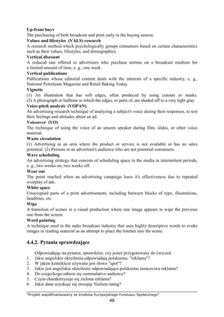 "Projekt współfinansowany ze środków Europejskiego Funduszu Społecznego"
46
Up-front buys
The purchasing of both broadcast and print early in the buying season.
Values and lifestyles (VALS) research
A research method which psychologically groups consumers based on certain characteristics
such as their values, lifestyles, and demographics.
Vertical discount
A reduced rate offered to advertisers who purchase airtime on a broadcast medium for
a limited amount of time, e. g., one week.
Vertical publications
Publications whose editorial content deals with the interests of a specific industry, e. g.,
National Petroleum Magazine and Retail Baking Today.
Vignette
(1) An illustration that has soft edges, often produced by using cutouts or masks.
(2) A photograph or halftone in which the edges, or parts of, are shaded off to a very light gray.
Voice-pitch analysis (VOPAN)
An advertising research technique of analyzing a subject's voice during their responses, to test
their feelings and attitudes about an ad.
Voiceover (VO)
The technique of using the voice of an unseen speaker during film, slides, or other voice
material.
Waste circulation
(1) Advertising in an area where the product or service is not available or has no sales
potential. (2) Persons in an advertiser's audience who are not potential consumers.
Wave scheduling
An advertising strategy that consists of scheduling space in the media in intermittent periods,
e. g., two weeks on, two weeks off.
Wear out
The point reached when an advertising campaign loses it's effectiveness due to repeated
overplay of ads.
White space
Unoccupied parts of a print advertisement, including between blocks of type, illustrations,
headlines, etc.
Wipe
A transition of scenes in a visual production where one image appears to wipe the previous
one from the screen.
Word painting
A technique used in the radio broadcast industry that uses highly descriptive words to evoke
images in reading material as an attempt to place the listener into the scene.
4.4.2. Pytania sprawdzające
Odpowiadając na pytania, sprawdzisz, czy jesteś przygotowany do ćwiczeń
1. Jakie angielskie określenia odpowiadają polskiemu: "reklama"?
2. W jakim kontekście uŜywane jest słowo "spot"?
3. Jakie jest angielskie określenie odpowiadające polskiemu nieuczciwa reklama?
4. Do czego/kogo odnosi się cummulative audience?
5. Czym charakteryzuje się zielona reklama?
6. Jakie dane uzyskuje się stosując Nielsen rating?
 
