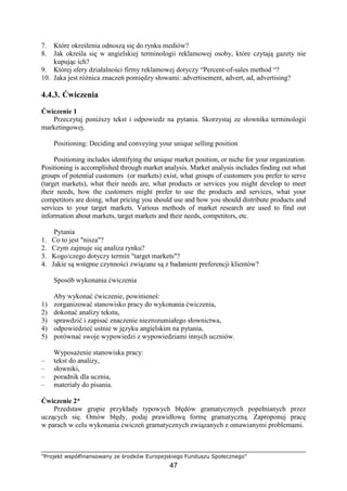 "Projekt współfinansowany ze środków Europejskiego Funduszu Społecznego"
47
7. Które określenia odnoszą się do rynku mediów?
8. Jak określa się w angielskiej terminologii reklamowej osoby, które czytają gazety nie
kupując ich?
9. Której sfery działalności firmy reklamowej dotyczy “Percent-of-sales method “?
10. Jaka jest róŜnica znaczeń pomiędzy słowami: advertisement, advert, ad, advertising?
4.4.3. Ćwiczenia
Ćwiczenie 1
Przeczytaj poniŜszy tekst i odpowiedz na pytania. Skorzystaj ze słownika terminologii
marketingowej.
Positioning: Deciding and conveying your unique selling position
Positioning includes identifying the unique market position, or niche for your organization.
Positioning is accomplished through market analysis. Market analysis includes finding out what
groups of potential customers (or markets) exist, what groups of customers you prefer to serve
(target markets), what their needs are, what products or services you might develop to meet
their needs, how the customers might prefer to use the products and services, what your
competitors are doing, what pricing you should use and how you should distribute products and
services to your target markets. Various methods of market research are used to find out
information about markets, target markets and their needs, competitors, etc.
Pytania
1. Co to jest "nisza"?
2. Czym zajmuje się analiza rynku?
3. Kogo/czego dotyczy termin "target markets"?
4. Jakie są wstępne czynności związane są z badaniem preferencji klientów?
Sposób wykonania ćwiczenia
Aby wykonać ćwiczenie, powinieneś:
1) zorganizować stanowisko pracy do wykonania ćwiczenia,
2) dokonać analizy tekstu,
3) sprawdzić i zapisać znaczenie niezrozumiałego słownictwa,
4) odpowiedzieć ustnie w języku angielskim na pytania,
5) porównać swoje wypowiedzi z wypowiedziami innych uczniów.
WyposaŜenie stanowiska pracy:
– tekst do analizy,
– słowniki,
– poradnik dla ucznia,
– materiały do pisania.
Ćwiczenie 2*
Przedstaw grupie przykłady typowych błędów gramatycznych popełnianych przez
uczących się. Omów błędy, podaj prawidłową formę gramatyczną. Zaproponuj pracę
w parach w celu wykonania ćwiczeń gramatycznych związanych z omawianymi problemami.
 