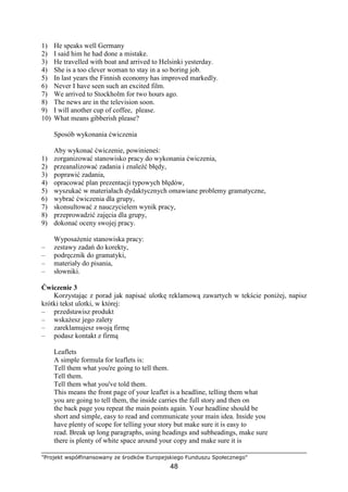 "Projekt współfinansowany ze środków Europejskiego Funduszu Społecznego"
48
1) He speaks well Germany
2) I said him he had done a mistake.
3) He travelled with boat and arrived to Helsinki yesterday.
4) She is a too clever woman to stay in a so boring job.
5) In last years the Finnish economy has improved markedly.
6) Never I have seen such an excited film.
7) We arrived to Stockholm for two hours ago.
8) The news are in the television soon.
9) I will another cup of coffee, please.
10) What means gibberish please?
Sposób wykonania ćwiczenia
Aby wykonać ćwiczenie, powinieneś:
1) zorganizować stanowisko pracy do wykonania ćwiczenia,
2) przeanalizować zadania i znaleźć błędy,
3) poprawić zadania,
4) opracować plan prezentacji typowych błędów,
5) wyszukać w materiałach dydaktycznych omawiane problemy gramatyczne,
6) wybrać ćwiczenia dla grupy,
7) skonsultować z nauczycielem wynik pracy,
8) przeprowadzić zajęcia dla grupy,
9) dokonać oceny swojej pracy.
WyposaŜenie stanowiska pracy:
– zestawy zadań do korekty,
– podręcznik do gramatyki,
– materiały do pisania,
– słowniki.
Ćwiczenie 3
Korzystając z porad jak napisać ulotkę reklamową zawartych w tekście poniŜej, napisz
krótki tekst ulotki, w której:
– przedstawisz produkt
– wskaŜesz jego zalety
– zareklamujesz swoją firmę
– podasz kontakt z firmą
Leaflets
A simple formula for leaflets is:
Tell them what you're going to tell them.
Tell them.
Tell them what you've told them.
This means the front page of your leaflet is a headline, telling them what
you are going to tell them, the inside carries the full story and then on
the back page you repeat the main points again. Your headline should be
short and simple, easy to read and communicate your main idea. Inside you
have plenty of scope for telling your story but make sure it is easy to
read. Break up long paragraphs, using headings and subheadings, make sure
there is plenty of white space around your copy and make sure it is
 