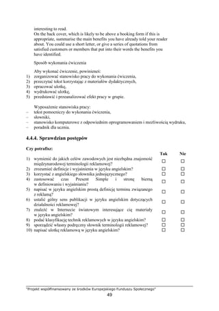 "Projekt współfinansowany ze środków Europejskiego Funduszu Społecznego"
49
interesting to read.
On the back cover, which is likely to be above a booking form if this is
appropriate, summarise the main benefits you have already told your reader
about. You could use a short letter, or give a series of quotations from
satisfied customers or members that put into their words the benefits you
have identified.
Sposób wykonania ćwiczenia
Aby wykonać ćwiczenie, powinieneś:
1) zorganizować stanowisko pracy do wykonania ćwiczenia,
2) przeczytać tekst korzystając z materiałów dydaktycznych,
3) opracować ulotkę,
4) wydrukować ulotkę,
5) przedstawić i przeanalizować efekt pracy w grupie.
WyposaŜenie stanowiska pracy:
– tekst pomocniczy do wykonania ćwiczenia,
– słowniki,
– stanowisko komputerowe z odpowiednim oprogramowaniem i moŜliwością wydruku,
– poradnik dla ucznia.
4.4.4. Sprawdzian postępów
Czy potrafisz:
Tak Nie
1) wymienić do jakich celów zawodowych jest niezbędna znajomość
międzynarodowej terminologii reklamowej?
2) zrozumieć definicje i wyjaśnienia w języku angielskim?
3) korzystać z angielskiego słownika jednojęzycznego?
4) zastosować czas Present Simple i stronę bierną
w definiowaniu i wyjaśnianiu?
5) napisać w języku angielskim prostą definicję terminu związanego
z reklamą?
6) ustalić gólny sens publikacji w języku angielskim dotyczących
działalności reklamowej?
7) znaleźć w Internecie światowym interesujące cię materiały
w języku angielskim?
8) podać klasyfikację technik reklamowych w języku angielskim?
9) sporządzić własny podręczny słownik terminologii reklamowej?
10) napisać ulotkę reklamową w języku angielskim?
 